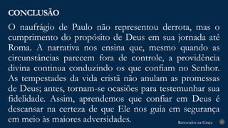 Renovados na Graça
Renovados na Graça
O naufrágio de Paulo não representou derrota, mas o
cumprimento do propósito de Deus em sua jornada até
Roma. A narrativa nos ensina que, mesmo quando as
circunstâncias parecem fora de controle, a providência
divina continua conduzindo os que confiam no Senhor.
As tempestades da vida cristã não anulam as promessas
de Deus; antes, tornam-se ocasiões para testemunhar sua
fidelidade. Assim, aprendemos que confiar em Deus é
descansar na certeza de que Ele nos guia em segurança
em meio às maiores adversidades.
CONCLUSÃO
27
 