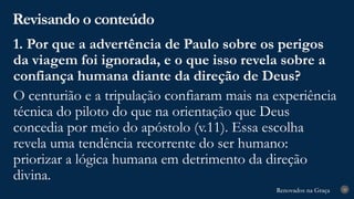 Renovados na Graça
Renovados na Graça
Revisando o conteúdo
28
1. Por que a advertência de Paulo sobre os perigos
da viagem foi ignorada, e o que isso revela sobre a
confiança humana diante da direção de Deus?
O centurião e a tripulação confiaram mais na experiência
técnica do piloto do que na orientação que Deus
concedia por meio do apóstolo (v.11). Essa escolha
revela uma tendência recorrente do ser humano:
priorizar a lógica humana em detrimento da direção
divina.
 