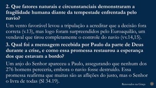Renovados na Graça
Renovados na Graça 29
2. Que fatores naturais e circunstanciais demonstraram a
fragilidade humana diante da tempestade enfrentada pelo
navio?
Um vento favorável levou a tripulação a acreditar que a decisão fora
correta (v.13), mas logo foram surpreendidos pelo Euroaquilão, um
vendaval que tirou completamente o controle do navio (vv.14,15).
3. Qual foi a mensagem recebida por Paulo da parte de Deus
durante a crise, e como essa promessa restaurou a esperança
dos que estavam a bordo?
Um anjo do Senhor apareceu a Paulo, assegurando que nenhum dos
276 homens pereceria, embora o navio fosse destruído. Essa
promessa reafirma que muitas são as aflições do justo, mas o Senhor
o livra de todas (Sl 34.19).
 