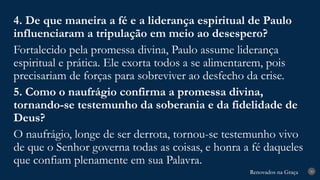 Renovados na Graça
Renovados na Graça 30
4. De que maneira a fé e a liderança espiritual de Paulo
influenciaram a tripulação em meio ao desespero?
Fortalecido pela promessa divina, Paulo assume liderança
espiritual e prática. Ele exorta todos a se alimentarem, pois
precisariam de forças para sobreviver ao desfecho da crise.
5. Como o naufrágio confirma a promessa divina,
tornando-se testemunho da soberania e da fidelidade de
Deus?
O naufrágio, longe de ser derrota, tornou-se testemunho vivo
de que o Senhor governa todas as coisas, e honra a fé daqueles
que confiam plenamente em sua Palavra.
 