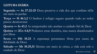 Renovados na Graça
Renovados na Graça
LEITURA DIÁRIA
4
Segunda — At 27.22-25 Deus preserva a vida dos que confiam nEle
em meio às perdas
Terça — Sl 46.1,2 O Senhor é refúgio seguro quando tudo ao redor
parece desmoronar
Quarta — Is 43.2 As tempestades não anulam o cuidado fiel de Deus
Quinta — 2Co 4.8,9 Podemos estar abatidos, mas nunca abandonados
por Deus
Sexta — Hb 10.23 A esperança permanece firme por causa da
fidelidade de Deus
Sábado — Mt 10.29,31 Mesmo em meio às crises, a vida está sob o
cuidado de Deus
 