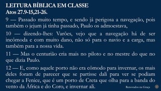 Renovados na Graça
Renovados na Graça
LEITURA BÍBLICA EM CLASSE
Atos 27.9-15,21-26.
6
9 — Passado muito tempo, e sendo já perigosa a navegação, pois
também o jejum já tinha passado, Paulo os admoestava,
10 — dizendo-lhes: Varões, vejo que a navegação há de ser
incômoda e com muito dano, não só para o navio e a carga, mas
também para a nossa vida.
11 — Mas o centurião cria mais no piloto e no mestre do que no
que dizia Paulo.
12 — E, como aquele porto não era cômodo para invernar, os mais
deles foram de parecer que se partisse dali para ver se podiam
chegar a Fenice, que é um porto de Creta que olha para a banda do
vento da África e do Coro, e invernar ali.
 