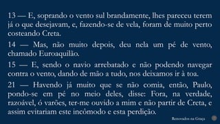 Renovados na Graça
Renovados na Graça 7
13 — E, soprando o vento sul brandamente, lhes pareceu terem
já o que desejavam, e, fazendo-se de vela, foram de muito perto
costeando Creta.
14 — Mas, não muito depois, deu nela um pé de vento,
chamado Euroaquilão.
15 — E, sendo o navio arrebatado e não podendo navegar
contra o vento, dando de mão a tudo, nos deixamos ir à toa.
21 — Havendo já muito que se não comia, então, Paulo,
pondo-se em pé no meio deles, disse: Fora, na verdade,
razoável, ó varões, ter-me ouvido a mim e não partir de Creta, e
assim evitariam este incômodo e esta perdição.
 