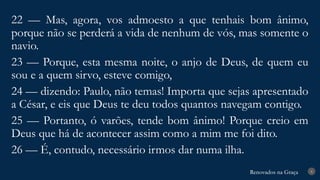 Renovados na Graça
Renovados na Graça 8
22 — Mas, agora, vos admoesto a que tenhais bom ânimo,
porque não se perderá a vida de nenhum de vós, mas somente o
navio.
23 — Porque, esta mesma noite, o anjo de Deus, de quem eu
sou e a quem sirvo, esteve comigo,
24 — dizendo: Paulo, não temas! Importa que sejas apresentado
a César, e eis que Deus te deu todos quantos navegam contigo.
25 — Portanto, ó varões, tende bom ânimo! Porque creio em
Deus que há de acontecer assim como a mim me foi dito.
26 — É, contudo, necessário irmos dar numa ilha.
 