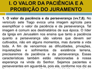 I. O VALOR DA PACIÊNCIA E A
PROIBIÇÃO DO JURAMENTO
1. O valor da paciência e da perseverança (vv.7,8). No
versículo sete Tiago evoca uma imagem agrícola para
exemplificar o valor da paciência e da perseverança. Tal
imagem é comum aos destinatários de sua época. O líder
da Igreja em Jerusalém nos ensina que tanto a paciência
quanto a perseverança são valores que devem ser
cultivados, não em alguns momentos, mas durante a vida
toda. A fim de vencermos as dificuldades, privações,
inquietações e sofrimentos da existência terrena,
precisaremos da paciência e da perseverança. Essas
características também estão relacionadas à nossa
esperança na vinda do Senhor. Sejamos pacientes e
perseverantes em aguardá-la, pois ela, conforme nos diz as
 