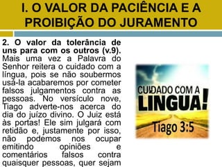 I. O VALOR DA PACIÊNCIA E A
PROIBIÇÃO DO JURAMENTO
2. O valor da tolerância de
uns para com os outros (v.9).
Mais uma vez a Palavra do
Senhor reitera o cuidado com a
língua, pois se não soubermos
usá-la acabaremos por cometer
falsos julgamentos contra as
pessoas. No versículo nove,
Tiago adverte-nos acerca do
dia do juízo divino. O Juiz está
às portas! Ele sim julgará com
retidão e, justamente por isso,
não podemos nos ocupar
emitindo opiniões e
comentários falsos contra
quaisquer pessoas, quer sejam
 
