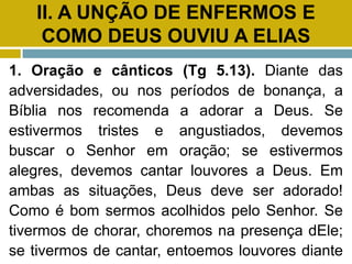 II. A UNÇÃO DE ENFERMOS E
COMO DEUS OUVIU A ELIAS
1. Oração e cânticos (Tg 5.13). Diante das
adversidades, ou nos períodos de bonança, a
Bíblia nos recomenda a adorar a Deus. Se
estivermos tristes e angustiados, devemos
buscar o Senhor em oração; se estivermos
alegres, devemos cantar louvores a Deus. Em
ambas as situações, Deus deve ser adorado!
Como é bom sermos acolhidos pelo Senhor. Se
tivermos de chorar, choremos na presença dEle;
se tivermos de cantar, entoemos louvores diante
 
