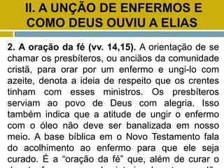 II. A UNÇÃO DE ENFERMOS E
COMO DEUS OUVIU A ELIAS
2. A oração da fé (vv. 14,15). A orientação de se
chamar os presbíteros, ou anciãos da comunidade
cristã, para orar por um enfermo e ungi-lo com
azeite, denota a ideia de respeito que os crentes
tinham com esses ministros. Os presbíteros
serviam ao povo de Deus com alegria. Isso
também indica que a atitude de ungir o enfermo
com o óleo não deve ser banalizada em nosso
meio. A base bíblica em o Novo Testamento fala
do acolhimento ao enfermo para que ele seja
curado. É a “oração da fé” que, além de curar o
 