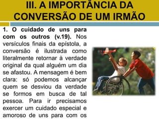 III. A IMPORTÂNCIA DA
CONVERSÃO DE UM IRMÃO
1. O cuidado de uns para
com os outros (v.19). Nos
versículos finais da epístola, a
conversão é ilustrada como
literalmente retornar à verdade
original da qual alguém um dia
se afastou. A mensagem é bem
clara: só podemos alcançar
quem se desviou da verdade
se formos em busca de tal
pessoa. Para ir precisamos
exercer um cuidado especial e
amoroso de uns para com os
 