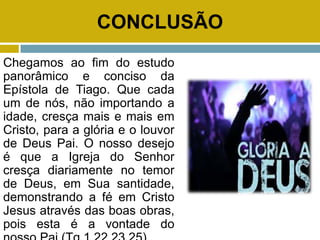 CONCLUSÃO
Chegamos ao fim do estudo
panorâmico e conciso da
Epístola de Tiago. Que cada
um de nós, não importando a
idade, cresça mais e mais em
Cristo, para a glória e o louvor
de Deus Pai. O nosso desejo
é que a Igreja do Senhor
cresça diariamente no temor
de Deus, em Sua santidade,
demonstrando a fé em Cristo
Jesus através das boas obras,
pois esta é a vontade do
 