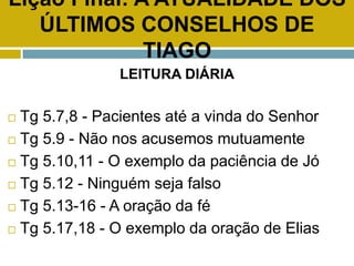 Lição Final: A ATUALIDADE DOS
ÚLTIMOS CONSELHOS DE
TIAGO
LEITURA DIÁRIA
 Tg 5.7,8 - Pacientes até a vinda do Senhor
 Tg 5.9 - Não nos acusemos mutuamente
 Tg 5.10,11 - O exemplo da paciência de Jó
 Tg 5.12 - Ninguém seja falso
 Tg 5.13-16 - A oração da fé
 Tg 5.17,18 - O exemplo da oração de Elias
 