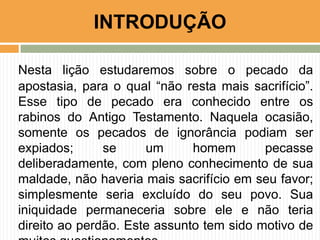 Nesta lição estudaremos sobre o pecado da
apostasia, para o qual “não resta mais sacrifício”.
Esse tipo de pecado era conhecido entre os
rabinos do Antigo Testamento. Naquela ocasião,
somente os pecados de ignorância podiam ser
expiados; se um homem pecasse
deliberadamente, com pleno conhecimento de sua
maldade, não haveria mais sacrifício em seu favor;
simplesmente seria excluído do seu povo. Sua
iniquidade permaneceria sobre ele e não teria
direito ao perdão. Este assunto tem sido motivo de
INTRODUÇÃO
 