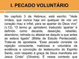 No capítulo 3 de Hebreus, está escrito: “Vede
irmãos, que nunca haja em qualquer de vós um
coração mau e infiel, para se apartar do Deus vivo”
(v.12). “O termo gr. aphistemi, traduzido „apartar‟ é
definido como decaída, deserção, rebelião,
abandono, retirada ou afastar-se daquilo a que antes
se estava ligado” (Bíblia de Estudo Pentecostal).
Trata-se de apostasia. “Esse pecado consiste na
rejeição consciente, maliciosa e voluntária da
evidência e convicção do testemunho do Espírito
Santo, com respeito à graça de Deus manifesta em
Jesus Cristo” (Oliveira). É nesse contexto que
I. PECADO VOLUNTÁRIO
 