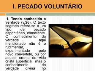 1. Tendo conhecido a
verdade (v.26). O texto
sagrado refere-se a um
tipo de pecado
espontâneo, consciente.
O conhecimento da
verdade aqui
mencionado não é o
rudimentar,
experimentado pelo
novo convertido, ou por
aquele crente de vida
cristã superficial, mas o
conhecimento da
verdade divina no
I. PECADO VOLUNTÁRIO
 