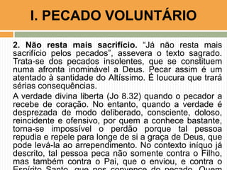 2. Não resta mais sacrifício. “Já não resta mais
sacrifício pelos pecados”, assevera o texto sagrado.
Trata-se dos pecados insolentes, que se constituem
numa afronta inominável a Deus. Pecar assim é um
atentado à santidade do Altíssimo. É loucura que trará
sérias consequências.
A verdade divina liberta (Jo 8.32) quando o pecador a
recebe de coração. No entanto, quando a verdade é
desprezada de modo deliberado, consciente, doloso,
reincidente e ofensivo, por quem a conhece bastante,
torna-se impossível o perdão porque tal pessoa
repudia e repele para longe de si a graça de Deus, que
pode levá-la ao arrependimento. No contexto iníquo já
descrito, tal pessoa peca não somente contra o Filho,
mas também contra o Pai, que o enviou, e contra o
I. PECADO VOLUNTÁRIO
 