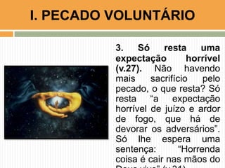 3. Só resta uma
expectação horrível
(v.27). Não havendo
mais sacrifício pelo
pecado, o que resta? Só
resta “a expectação
horrível de juízo e ardor
de fogo, que há de
devorar os adversários”.
Só lhe espera uma
sentença: “Horrenda
coisa é cair nas mãos do
I. PECADO VOLUNTÁRIO
 