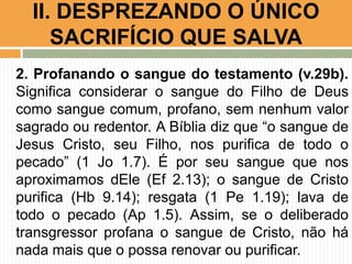 2. Profanando o sangue do testamento (v.29b).
Significa considerar o sangue do Filho de Deus
como sangue comum, profano, sem nenhum valor
sagrado ou redentor. A Bíblia diz que “o sangue de
Jesus Cristo, seu Filho, nos purifica de todo o
pecado” (1 Jo 1.7). É por seu sangue que nos
aproximamos dEle (Ef 2.13); o sangue de Cristo
purifica (Hb 9.14); resgata (1 Pe 1.19); lava de
todo o pecado (Ap 1.5). Assim, se o deliberado
transgressor profana o sangue de Cristo, não há
nada mais que o possa renovar ou purificar.
II. DESPREZANDO O ÚNICO
SACRIFÍCIO QUE SALVA
 