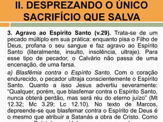 3. Agravo ao Espírito Santo (v.29). Trata-se de um
pecado múltiplo em sua prática: enquanto pisa o Filho de
Deus, profana o seu sangue e faz agravo ao Espírito
Santo (literalmente, insulto, insolência, ultraje). Para
esse tipo de pecador, o Calvário não passa de uma
encenação, de uma farsa.
a) Blasfêmia contra o Espírito Santo. Com o coração
endurecido, o pecador ultraja conscientemente o Espírito
Santo. Quanto a isso Jesus advertiu severamente:
“Qualquer, porém, que blasfemar contra o Espírito Santo,
nunca obterá perdão, mas será réu do eterno juízo” (Mt
12.32; Mc 3.29; Lc 12.10). No texto de Marcos,
depreende-se que blasfemar contra o Espírito de Deus é
o mesmo que atribuir a Satanás a obra de Cristo. Como
II. DESPREZANDO O ÚNICO
SACRIFÍCIO QUE SALVA
 