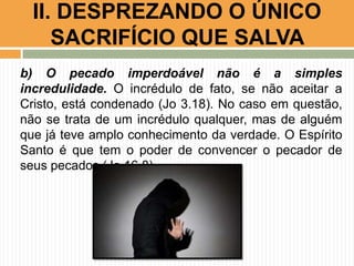 b) O pecado imperdoável não é a simples
incredulidade. O incrédulo de fato, se não aceitar a
Cristo, está condenado (Jo 3.18). No caso em questão,
não se trata de um incrédulo qualquer, mas de alguém
que já teve amplo conhecimento da verdade. O Espírito
Santo é que tem o poder de convencer o pecador de
seus pecados (Jo 16.8).
II. DESPREZANDO O ÚNICO
SACRIFÍCIO QUE SALVA
 