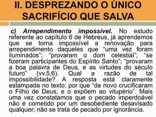 c) Arrependimento impossível. No estudo
referente ao capítulo 6 de Hebreus, já aprendemos
que se torna impossível a renovação para
arrependimento daqueles que “uma vez foram
iluminados”; “provaram o dom celestial”; “se
fizeram participantes do Espírito Santo”; “provaram
a boa palavra de Deus, e as virtudes do século
futuro” (vv.5,6). Qual a razão de tal
impossibilidade? A resposta está claramente
estampada no texto: por que “de novo crucificaram
o Filho de Deus, e o expõem ao vitupério”. Mais
uma vez constatamos que o pecado imperdoável
não é cometido por um desobediente desavisado
qualquer; não se trata de pecado por ignorância.
II. DESPREZANDO O ÚNICO
SACRIFÍCIO QUE SALVA
 