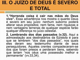 1.“Horrenda coisa é cair nas mãos do Deus
vivo”. Essa advertência nos mostra o quanto Deus
é severo em seu juízo: nenhum suborno poderá
alterar seus propósitos; nem fama, nem riquezas e
nem vantagens terrenas de qualquer espécie farão
qualquer diferença no juízo celestial.
2. Lembrando dos dias passados (v.32). Aqui a
admoestação aos destinatários da Epístola é para
que se lembrem “dos dias passados”, nos quais
eles deram seu testemunho diante de seus
perseguidores. Aqueles crentes compadeceram-se
dos que foram presos e perderam bens, sabendo
que teriam “nos céus uma possessão melhor e
permanente” (vv.33,34).
III. O JUÍZO DE DEUS É SEVERO
E TOTAL
 
