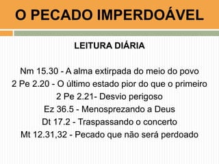 LEITURA DIÁRIA
Nm 15.30 - A alma extirpada do meio do povo
2 Pe 2.20 - O último estado pior do que o primeiro
2 Pe 2.21- Desvio perigoso
Ez 36.5 - Menosprezando a Deus
Dt 17.2 - Traspassando o concerto
Mt 12.31,32 - Pecado que não será perdoado
O PECADO IMPERDOÁVEL
 