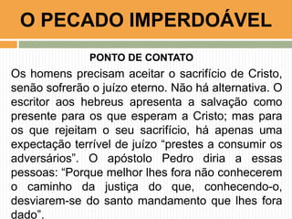 PONTO DE CONTATO
Os homens precisam aceitar o sacrifício de Cristo,
senão sofrerão o juízo eterno. Não há alternativa. O
escritor aos hebreus apresenta a salvação como
presente para os que esperam a Cristo; mas para
os que rejeitam o seu sacrifício, há apenas uma
expectação terrível de juízo “prestes a consumir os
adversários”. O apóstolo Pedro diria a essas
pessoas: “Porque melhor lhes fora não conhecerem
o caminho da justiça do que, conhecendo-o,
desviarem-se do santo mandamento que lhes fora
dado”.
O PECADO IMPERDOÁVEL
 