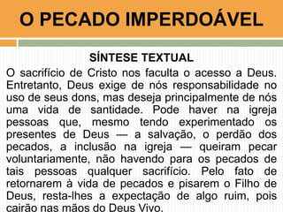 SÍNTESE TEXTUAL
O sacrifício de Cristo nos faculta o acesso a Deus.
Entretanto, Deus exige de nós responsabilidade no
uso de seus dons, mas deseja principalmente de nós
uma vida de santidade. Pode haver na igreja
pessoas que, mesmo tendo experimentado os
presentes de Deus — a salvação, o perdão dos
pecados, a inclusão na igreja — queiram pecar
voluntariamente, não havendo para os pecados de
tais pessoas qualquer sacrifício. Pelo fato de
retornarem à vida de pecados e pisarem o Filho de
Deus, resta-lhes a expectação de algo ruim, pois
cairão nas mãos do Deus Vivo.
O PECADO IMPERDOÁVEL
 