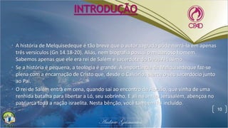 INTRODUÇÃO
• A história de Melquisedeque é tão breve que o autor sagrado pôde narrá-la em apenas
três versículos (Gn 14.18-20). Aliás, nem biografia possui o misterioso homem.
Sabemos apenas que ele era rei de Salém e sacerdote do Deus Altíssimo.
• Se a história é pequena, a teologia é grande. A importância de Melquisedeque faz-se
plena com a encarnação de Cristo que, desde o Calvário, exerce o seu sacerdócio junto
ao Pai.
• O rei de Salém entra em cena, quando sai ao encontro de Abraão, que vinha de uma
renhida batalha para libertar a Ló, seu sobrinho. E ali na antiga Jerusalém, abençoa no
patriarca toda a nação israelita. Nesta bênção, você também foi incluído.
10
 