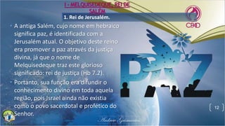 1. Rei de Jerusalém.
• A antiga Salém, cujo nome em hebraico
significa paz, é identificada com a
Jerusalém atual. O objetivo deste reino
era promover a paz através da justiça
divina, já que o nome de
Melquisedeque traz este glorioso
significado: rei de justiça (Hb 7.2).
• Portanto, sua função era difundir o
conhecimento divino em toda aquela
região, pois Israel ainda não existia
como o povo sacerdotal e profético do
Senhor.
12
I - MELQUISEDEQUE, REI DE
SALÉM
 