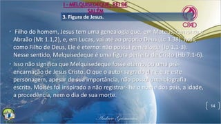 3. Figura de Jesus.
• Filho do homem, Jesus tem uma genealogia que, em Mateus, remonta a
Abraão (Mt 1.1,2), e, em Lucas, vai até ao próprio Deus (Lc 3.38). Mas,
como Filho de Deus, Ele é eterno: não possui genealogia (Jo 1.1-3).
Nesse sentido, Melquisedeque é uma figura perfeita de Cristo (Hb 7.1-6).
• Isso não significa que Melquisedeque fosse eterno, ou uma pré-
encarnação de Jesus Cristo. O que o autor sagrado diz é que este
personagem, apesar de sua importância, não possui uma biografia
escrita. Moisés foi inspirado a não registrar-lhe o nome dos pais, a idade,
a procedência, nem o dia de sua morte.
14
I - MELQUISEDEQUE, REI DE
SALÉM
 