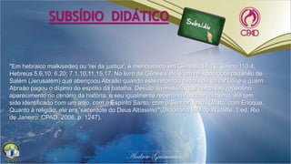 "Em hebraico malkisedeq ou 'rei da justiça', é mencionado em Gênesis 14.18; Salmo 110.4;
Hebreus 5.6,10; 6.20; 7.1,10,11,15,17. No livro de Gênesis ele é um rei-sacerdote cananeu de
Salém (Jerusalém) que abençoou Abraão quando este retornou depois de salvar Ló, e a quem
Abraão pagou o dízimo do espólio da batalha. Devido ao mistério que cerca seu repentino
aparecimento no cenário da história, e seu igualmente repentino desaparecimento, ele tem
sido identificado com um anjo, com o Espírito Santo, com o Senhor Jesus Cristo, com Enoque.
Quanto à religião, ele era 'sacerdote do Deus Altíssimo'"(Dicionário Bíblico Wycliffe. 1.ed. Rio
de Janeiro: CPAD, 2006, p. 1247).
SUBSÍDIO DIDÁTICO
 