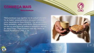 17
*Melquisedeque
CONHEÇA MAIS
"Melquisedeque (que significa 'rei de justiça') era tanto
'rei de Salém' (possivelmente a Jerusalém primitiva),
como 'sacerdote do Deus Altíssimo'. Ele servia o único
Deus verdadeiro, assim como Abrão. Melquisedeque é
um tipo ou uma figura da realeza e sacerdócio eternos
de Jesus Cristo." Para conhecer mais leia, Bíblia de
Estudo Pentecostal CPAD, p. 54.
 