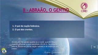 II - ABRAÃO, O GENTIO
1. O pai da nação hebraica.
2. O pai dos crentes.
18
Abraão era tão gentio quanto eu e você, quando Deus o
chamou a formar o povo escolhido (Dt 26.5). No entanto,
pela fé, tornou-se pai da nação hebreia e de todos os que
creem.
 