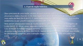 1. O pai da nação hebraica.
• Deus precisava de uma nação, através da qual pudesse redimir a humanidade, segundo
anunciara a Adão e Eva (Gn 3.15). Esta nação teria de vir da linhagem de Sem, o filho
mais velho de Noé (Gn 9.26,27). E, como todos sabemos, Abraão era semita. Sua escolha
evidenciou-se por uma fé inabalável em Deus (Rm 4.3).
• Nele seriam abençoadas todas as nações da terra, com a proclamação do Evangelho de
Cristo (Gn 12.3). Afinal, Jesus, segundo a carne, veio da descendência de Abraão (Mt
1.1). A missão da família hebreia, portanto, era testemunhar ao mundo acerca do amor,
da justiça e da Palavra de Deus (Rm 9.4,5). Apesar da aparente falha de Israel, sua missão
foi plenamente cumprida, pois a salvação chegou-nos por intermédio dos judeus (Jo
4.22).
19
II - ABRAÃO, O
GENTIO
 