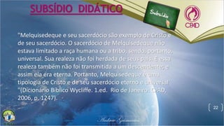 22
SUBSÍDIO DIDÁTICO
"Melquisedeque e seu sacerdócio são exemplo de Cristo e
de seu sacerdócio. O sacerdócio de Melquisedeque não
estava limitado a raça humana ou a tribo, sendo, portanto,
universal. Sua realeza não foi herdada de seus pais. E essa
realeza também não foi transmitida a um descendente; e
assim ela era eterna. Portanto, Melquisedeque é uma
tipologia de Cristo e de seu sacerdócio eterno e universal'
"(Dicionário Bíblico Wycliffe. 1.ed. Rio de Janeiro: CPAD,
2006, p. 1247).
 