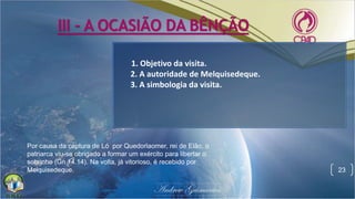 III - A OCASIÃO DA BÊNÇÃO
23
1. Objetivo da visita.
2. A autoridade de Melquisedeque.
3. A simbologia da visita.
Por causa da captura de Ló por Quedorlaomer, rei de Elão, o
patriarca viu-se obrigado a formar um exército para libertar o
sobrinho (Gn 14.14). Na volta, já vitorioso, é recebido por
Melquisedeque.
 