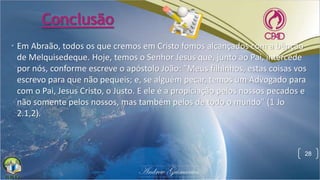 Conclusão
• Em Abraão, todos os que cremos em Cristo fomos alcançados com a bênção
de Melquisedeque. Hoje, temos o Senhor Jesus que, junto ao Pai, intercede
por nós, conforme escreve o apóstolo João: "Meus filhinhos, estas coisas vos
escrevo para que não pequeis; e, se alguém pecar, temos um Advogado para
com o Pai, Jesus Cristo, o Justo. E ele é a propiciação pelos nossos pecados e
não somente pelos nossos, mas também pelos de todo o mundo" (1 Jo
2.1,2).
28
 
