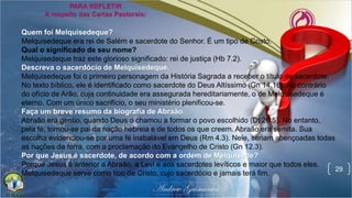 29
Quem foi Melquisedeque?
Melquisedeque era rei de Salém e sacerdote do Senhor. É um tipo de Cristo.
Qual o significado de seu nome?
Melquisedeque traz este glorioso significado: rei de justiça (Hb 7.2).
Descreva o sacerdócio de Melquisedeque.
Melquisedeque foi o primeiro personagem da História Sagrada a receber o título de sacerdote.
No texto bíblico, ele é identificado como sacerdote do Deus Altíssimo (Gn 14.18). Ao contrário
do ofício de Arão, cuja continuidade era assegurada hereditariamente, o de Melquisedeque é
eterno. Com um único sacrifício, o seu ministério plenificou-se.
Faça um breve resumo da biografia de Abraão.
Abraão era gentio, quando Deus o chamou a formar o povo escolhido (Dt 26.5). No entanto,
pela fé, tornou-se pai da nação hebreia e de todos os que creem. Abraão era semita. Sua
escolha evidenciou-se por uma fé inabalável em Deus (Rm 4.3). Nele, seriam abençoadas todas
as nações da terra, com a proclamação do Evangelho de Cristo (Gn 12.3).
Por que Jesus é sacerdote, de acordo com a ordem de Melquisede?
Porque Jesus é anterior a Abraão, a Levi e aos sacerdotes levíticos e maior que todos eles.
Melquisedeque serve como tipo de Cristo, cujo sacerdócio e jamais terá fim.
 