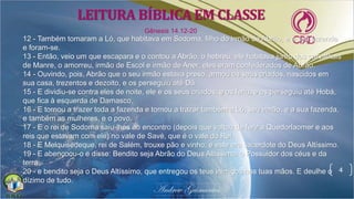 4
12 - Também tomaram a Ló, que habitava em Sodoma, filho do irmão de Abrão, e a sua fazenda
e foram-se.
13 - Então, veio um que escapara e o contou a Abrão, o hebreu; ele habitava junto dos carvalhais
de Manre, o amorreu, irmão de Escol e irmão de Aner; eles eram confederados de Abrão.
14 - Ouvindo, pois, Abrão que o seu irmão estava preso, armou os seus criados, nascidos em
sua casa, trezentos e dezoito, e os perseguiu até Dã.
15 - E dividiu-se contra eles de noite, ele e os seus criados, e os feriu, e os perseguiu até Hobá,
que fica à esquerda de Damasco.
16 - E tornou a trazer toda a fazenda e tornou a trazer também a Ló, seu irmão, e a sua fazenda,
e também as mulheres, e o povo.
17 - E o rei de Sodoma saiu-lhes ao encontro (depois que voltou de ferir a Quedorlaomer e aos
reis que estavam com ele) no vale de Savé, que é o vale do Rei.
18 - E Melquisedeque, rei de Salém, trouxe pão e vinho; e este era sacerdote do Deus Altíssimo.
19 - E abençoou-o e disse: Bendito seja Abrão do Deus Altíssimo, o Possuidor dos céus e da
terra;
20 - e bendito seja o Deus Altíssimo, que entregou os teus inimigos nas tuas mãos. E deulhe o
dízimo de tudo.
Gênesis 14.12-20
LEITURA BÍBLICA EM CLASSE
 