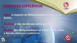 OBJETIVOS ESPECÍFICOS
Saber a respeito de Melquisedeque como rei de
Salém;
Analisar a vida de Abraão como gentio;
Mostrar que Melquisedeque ao trazer pão e vinho
a Abraão abençoa o patriarca.
 