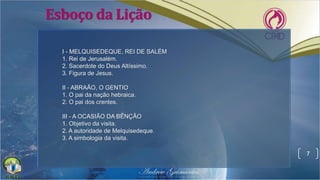 Esboço da Lição
7
I - MELQUISEDEQUE, REI DE SALÉM
1. Rei de Jerusalém.
2. Sacerdote do Deus Altíssimo.
3. Figura de Jesus.
II - ABRAÃO, O GENTIO
1. O pai da nação hebraica.
2. O pai dos crentes.
III - A OCASIÃO DA BÊNÇÃO
1. Objetivo da visita.
2. A autoridade de Melquisedeque.
3. A simbologia da visita.
 