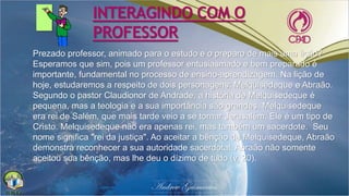 INTERAGINDO COM O
PROFESSOR
Prezado professor, animado para o estudo e o preparo de mais uma lição?
Esperamos que sim, pois um professor entusiasmado e bem preparado é
importante, fundamental no processo de ensino-aprendizagem. Na lição de
hoje, estudaremos a respeito de dois personagens: Melquisedeque e Abraão.
Segundo o pastor Claudionor de Andrade, a história de Melquisedeque é
pequena, mas a teologia e a sua importância são grandes. Melquisedeque
era rei de Salém, que mais tarde veio a se tornar Jerusalém. Ele é um tipo de
Cristo. Melquisedeque não era apenas rei, mas também um sacerdote. Seu
nome significa "rei da justiça". Ao aceitar a bênção de Melquisedeque, Abraão
demonstra reconhecer a sua autoridade sacerdotal. Abraão não somente
aceitou sua bênção, mas lhe deu o dízimo de tudo (v. 20).
 