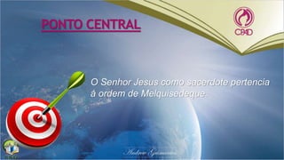 PONTO CENTRAL
O Senhor Jesus como sacerdote pertencia
à ordem de Melquisedeque.
 