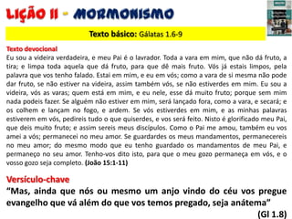 Texto básico: Gálatas 1.6-9
Texto devocional
Eu sou a videira verdadeira, e meu Pai é o lavrador. Toda a vara em mim, que ...