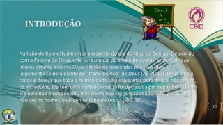 • Na lição de hoje estudaremos a respeito do dia do Juízo do Senhor. De acordo
com a Palavra de Deus, este será um dia de ajuste de contas, onde todos os
ímpios estarão perante Deus e terão de responder por seus atos. O
julgamento se dará diante do "trono branco" de Deus (Ap 20.11). Deus ama a
todos e deseja que toda a humanidade seja salva, mas para os que não creem,
os incrédulos, Ele tem uma sentença que já foi declarada por seu Filho: "Quem
crê nele não é condenado; mas quem não crê já está condenado, porquanto
não crê no nome do unigênito Filho de Deus" (Jo 3.18).
10
 