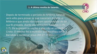 1. A última revolta de Satanás.
• Depois de terminado o período do Milênio, Satanás
será solto para provar os que nasceram durante o
Milênio e que ainda não tiveram oportunidade de ter
sua fé provada, diante das tentações malignas (1 Pe
1.7). Ele enganará as nações e elas não se renderão a
Cristo. O mesmo fez a multidão que escolheu soltar a
Barrabás e condenar Jesus (Mt 27.17-21).
12
 