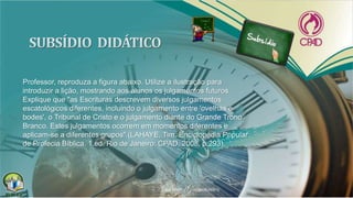 Professor, reproduza a figura abaixo. Utilize a ilustração para
introduzir a lição, mostrando aos alunos os julgamentos futuros.
Explique que "as Escrituras descrevem diversos julgamentos
escatológicos diferentes, incluindo o julgamento entre 'ovelhas e
bodes', o Tribunal de Cristo e o julgamento diante do Grande Trono
Branco. Estes julgamentos ocorrem em momentos diferentes e
aplicam-se a diferentes grupos" (LAHAYE, Tim. Enciclopédia Popular
de Profecia Bíblica. 1.ed. Rio de Janeiro: CPAD, 2008, p.293).
 