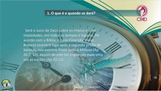 1. O que é e quando se dará?
• Será o Juízo de Deus sobre os ímpios e suas
impiedades, em todos os tempos e lugares. De
acordo com a Bíblia, o Juízo Final (do Trono
Branco) ocorrerá logo após a segunda prisão de
Satanás, nos eventos finais após o Milênio (Ap
20.7, 10), depois de este ter enganado mais uma
vez as nações (Ap 20.11).
18
 