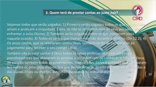 3. Quem terá de prestar contas ao justo Juiz?
• Vejamos todos que serão julgados: 1) Primeiro serão julgados todos os que, desde Caim,
amam e praticam a iniquidade. Estes, se não se arrependerem de seus pecados, vão
enfrentar o Juízo Divino; 2) Também serão julgados todos os que estiverem vivos
naquela ocasião; 3) Todos os salvos que tiveram morrido durante o Milênio (Dn 12.2); 4)
Os anjos caídos, que se rebelaram contra Deus, também terão de comparecer ao
julgamento para receber o seu castigo (Jd 6).
• Também vão prestar contas a Deus todos os falsos profetas, os falsos obreiros e
pseudopastores que afastaram as pessoas e as impediram de conhecer o Filho de Deus.
Ali estarão também todos os governantes, magistrados, juízes e políticos que aprovaram
leis contra os princípios divinos, leis que perverteram o direito dos pobres, dos órfãos e
das viúvas. Vivos ou mortos, estes não escaparão do tribunal divino.
20
 